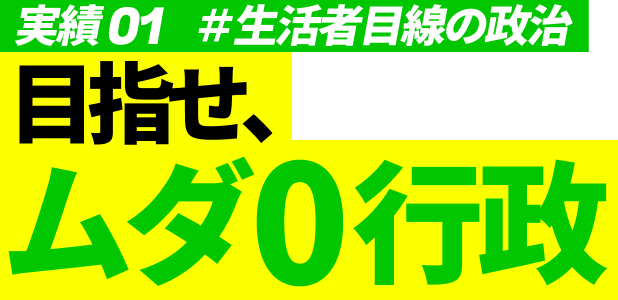 実績01 #生活者目線の政治 目指せ、ムダ0行政
