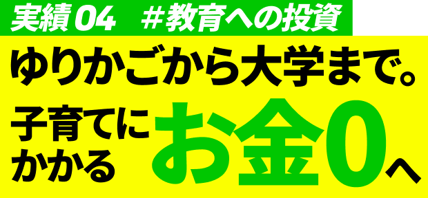 実績04 #教育への投資 ゆりかごから大学まで。子育てにかかるお金0へ