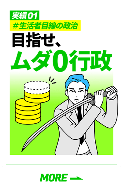 「実績01 #生活者目線の政治 目指せ、ムダ0行政」の詳細を見る